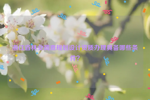 浙江省林業調查規劃設計資質辦理具備哪些條件？
