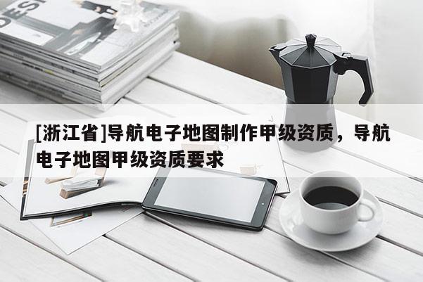 [浙江省]導航電子地圖制作甲級資質，導航電子地圖甲級資質要求