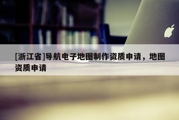[浙江省]導航電子地圖制作資質申請，地圖資質申請