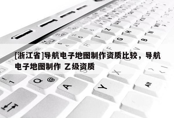 [浙江省]導航電子地圖制作資質比較，導航電子地圖制作 乙級資質