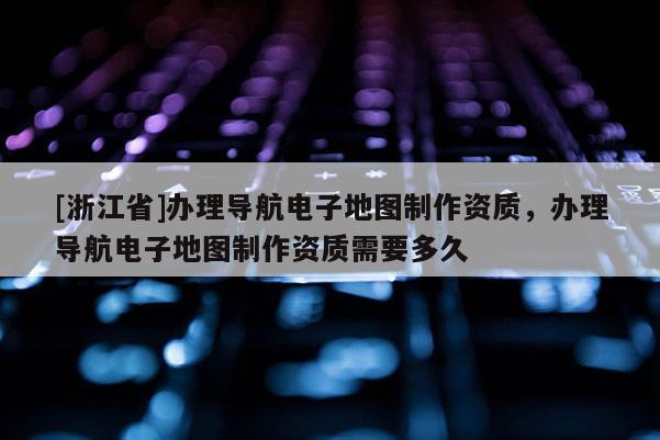 [浙江省]辦理導航電子地圖制作資質，辦理導航電子地圖制作資質需要多久
