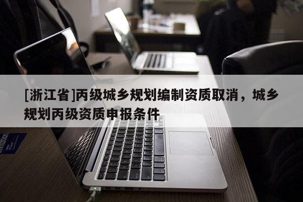 [浙江省]丙級(jí)城鄉(xiāng)規(guī)劃編制資質(zhì)取消，城鄉(xiāng)規(guī)劃丙級(jí)資質(zhì)申報(bào)條件