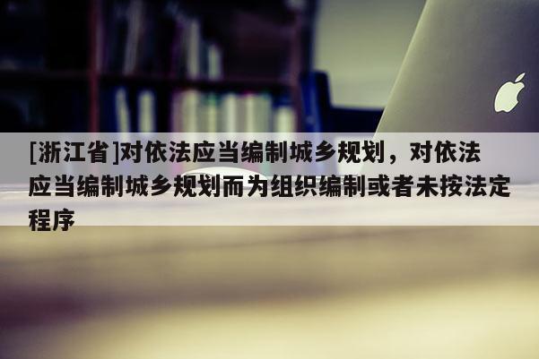 [浙江省]對(duì)依法應(yīng)當(dāng)編制城鄉(xiāng)規(guī)劃，對(duì)依法應(yīng)當(dāng)編制城鄉(xiāng)規(guī)劃而為組織編制或者未按法定程序