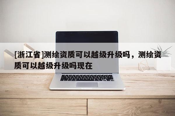 [浙江省]測繪資質可以越級升級嗎，測繪資質可以越級升級嗎現在