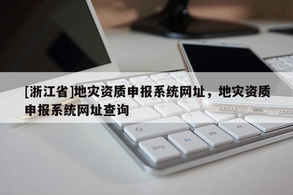 [浙江省]地災(zāi)資質(zhì)申報(bào)系統(tǒng)網(wǎng)址，地災(zāi)資質(zhì)申報(bào)系統(tǒng)網(wǎng)址查詢