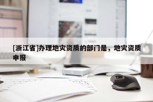 [浙江省]辦理地災(zāi)資質(zhì)的部門是，地災(zāi)資質(zhì)申報(bào)