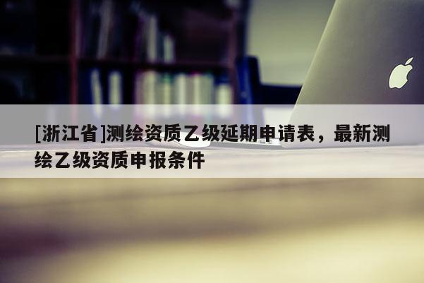 [浙江省]測繪資質乙級延期申請表，最新測繪乙級資質申報條件
