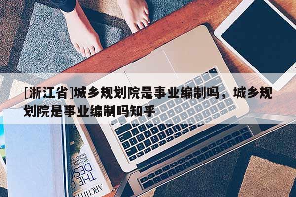 [浙江省]城鄉規劃院是事業編制嗎，城鄉規劃院是事業編制嗎知乎