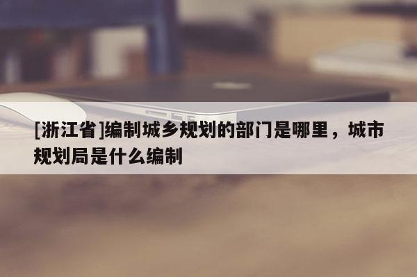 [浙江省]編制城鄉規劃的部門是哪里，城市規劃局是什么編制