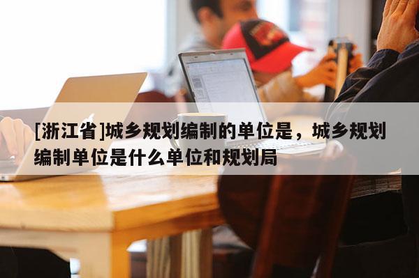 [浙江省]城鄉規劃編制的單位是，城鄉規劃編制單位是什么單位和規劃局