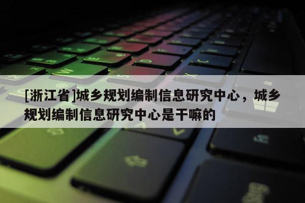 [浙江省]城鄉規劃編制信息研究中心，城鄉規劃編制信息研究中心是干嘛的