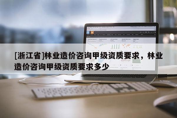 [浙江省]林業造價咨詢甲級資質要求，林業造價咨詢甲級資質要求多少