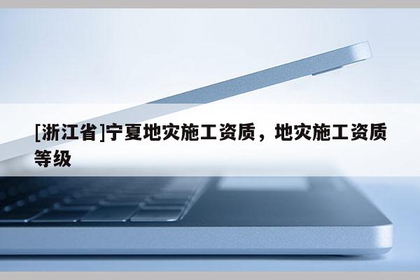 [浙江省]寧夏地災施工資質，地災施工資質等級
