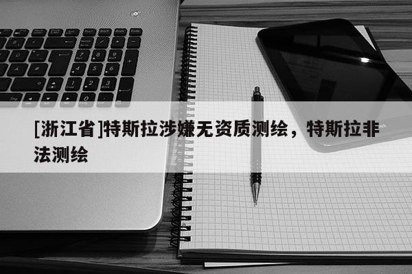 [浙江省]特斯拉涉嫌無資質測繪，特斯拉非法測繪