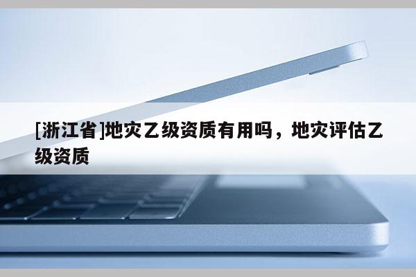 [浙江省]地災乙級資質有用嗎，地災評估乙級資質