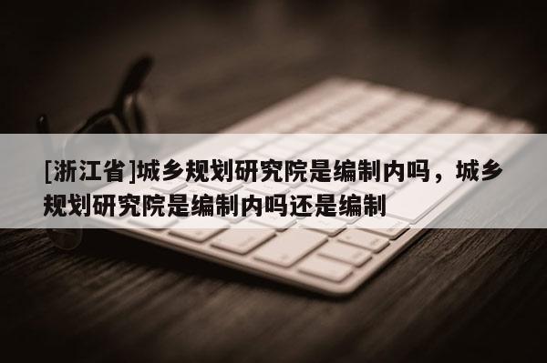 [浙江省]城鄉(xiāng)規(guī)劃研究院是編制內(nèi)嗎，城鄉(xiāng)規(guī)劃研究院是編制內(nèi)嗎還是編制