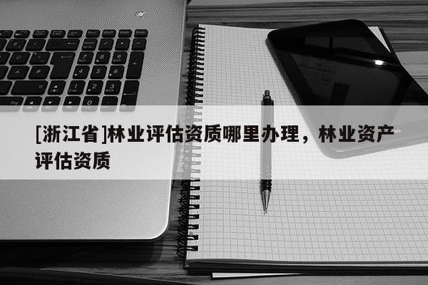 [浙江省]林業評估資質哪里辦理，林業資產評估資質