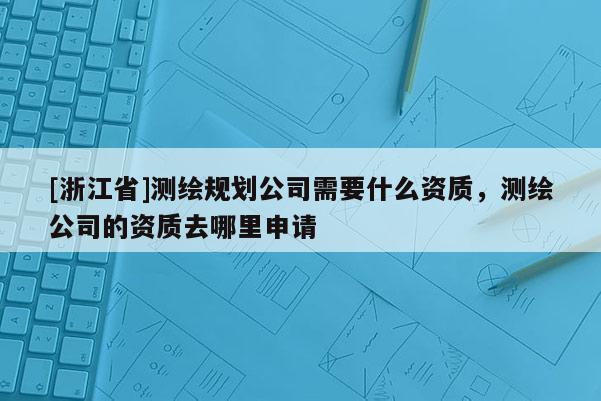 [浙江省]測繪規(guī)劃公司需要什么資質(zhì)，測繪公司的資質(zhì)去哪里申請