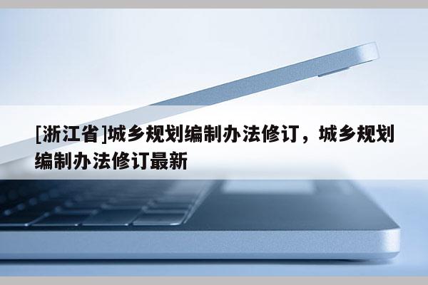 [浙江省]城鄉(xiāng)規(guī)劃編制辦法修訂，城鄉(xiāng)規(guī)劃編制辦法修訂最新