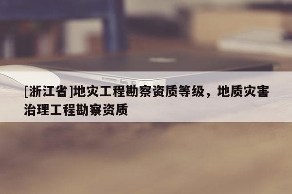 [浙江省]地災(zāi)工程勘察資質(zhì)等級(jí)，地質(zhì)災(zāi)害治理工程勘察資質(zhì)