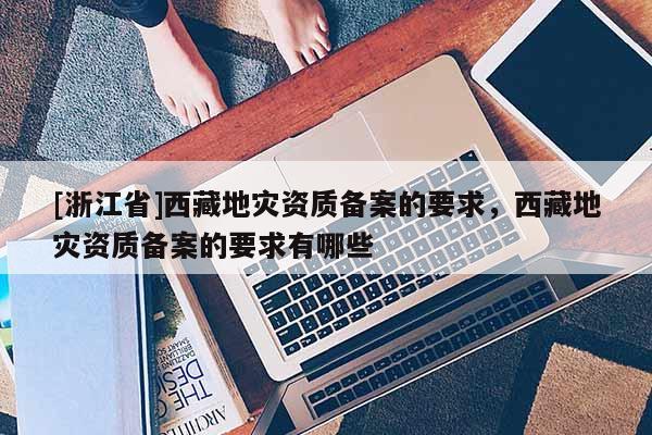 [浙江省]西藏地災資質備案的要求，西藏地災資質備案的要求有哪些
