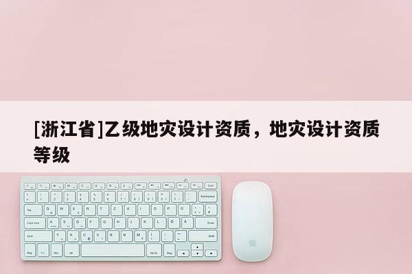 [浙江省]乙級地災(zāi)設(shè)計(jì)資質(zhì)，地災(zāi)設(shè)計(jì)資質(zhì)等級