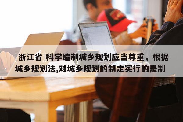 [浙江省]科學編制城鄉規劃應當尊重，根據城鄉規劃法,對城鄉規劃的制定實行的是制