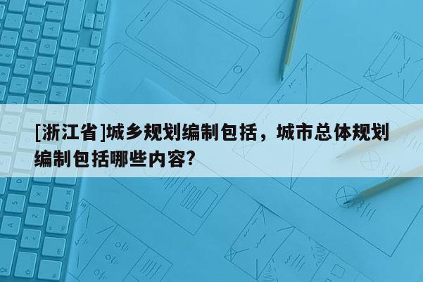 [浙江省]城鄉規劃編制包括，城市總體規劃編制包括哪些內容?