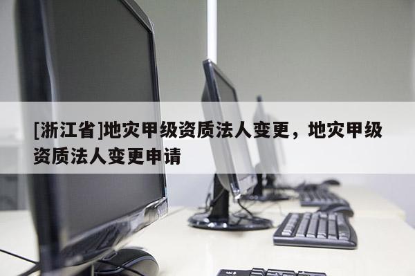 [浙江省]地災(zāi)甲級資質(zhì)法人變更，地災(zāi)甲級資質(zhì)法人變更申請
