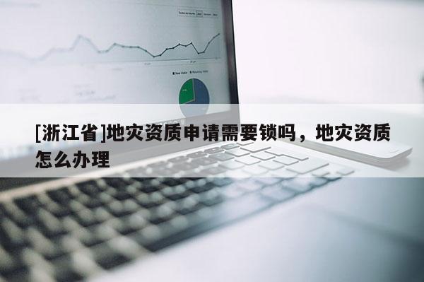 [浙江省]地災資質申請需要鎖嗎，地災資質怎么辦理