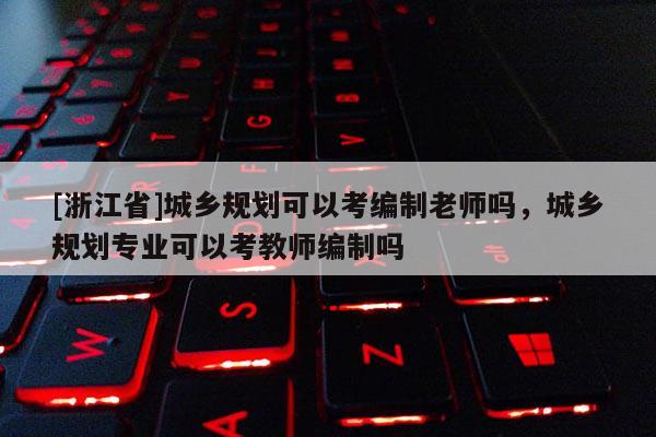 [浙江省]城鄉(xiāng)規(guī)劃可以考編制老師嗎，城鄉(xiāng)規(guī)劃專業(yè)可以考教師編制嗎