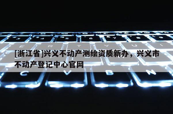 [浙江省]興義不動(dòng)產(chǎn)測繪資質(zhì)新辦，興義市不動(dòng)產(chǎn)登記中心官網(wǎng)