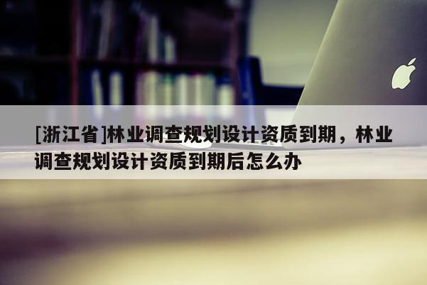 [浙江省]林業調查規劃設計資質到期，林業調查規劃設計資質到期后怎么辦
