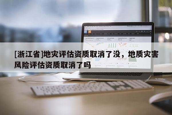 [浙江省]地災評估資質取消了沒，地質災害風險評估資質取消了嗎