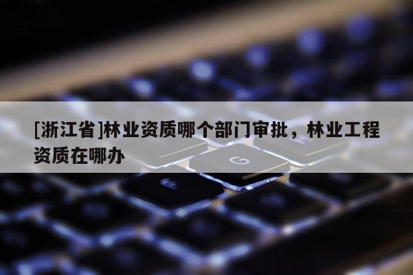[浙江省]林業(yè)資質(zhì)哪個(gè)部門審批，林業(yè)工程資質(zhì)在哪辦