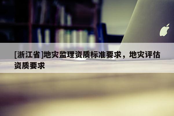 [浙江省]地災(zāi)監(jiān)理資質(zhì)標(biāo)準(zhǔn)要求，地災(zāi)評(píng)估資質(zhì)要求