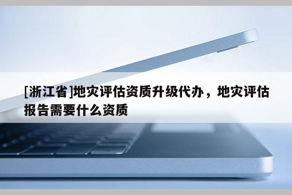 [浙江省]地災評估資質升級代辦，地災評估報告需要什么資質