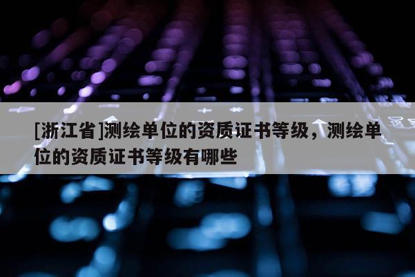 [浙江省]測繪單位的資質證書等級，測繪單位的資質證書等級有哪些