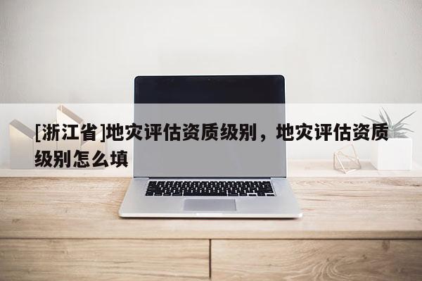 [浙江省]地災評估資質級別，地災評估資質級別怎么填