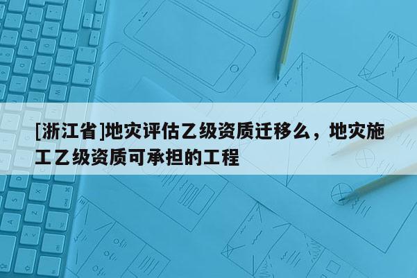 [浙江省]地災評估乙級資質遷移么，地災施工乙級資質可承擔的工程