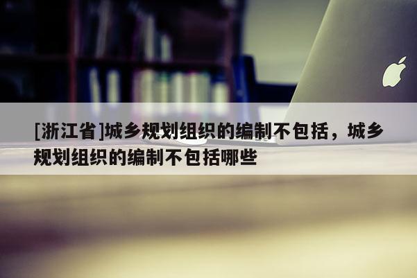 [浙江省]城鄉規劃組織的編制不包括，城鄉規劃組織的編制不包括哪些