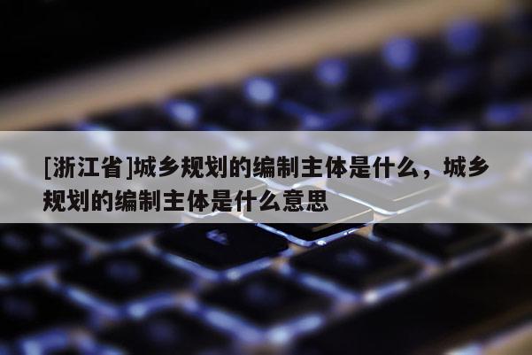 [浙江省]城鄉(xiāng)規(guī)劃的編制主體是什么，城鄉(xiāng)規(guī)劃的編制主體是什么意思