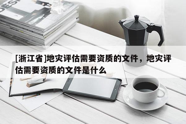 [浙江省]地災(zāi)評估需要資質(zhì)的文件，地災(zāi)評估需要資質(zhì)的文件是什么