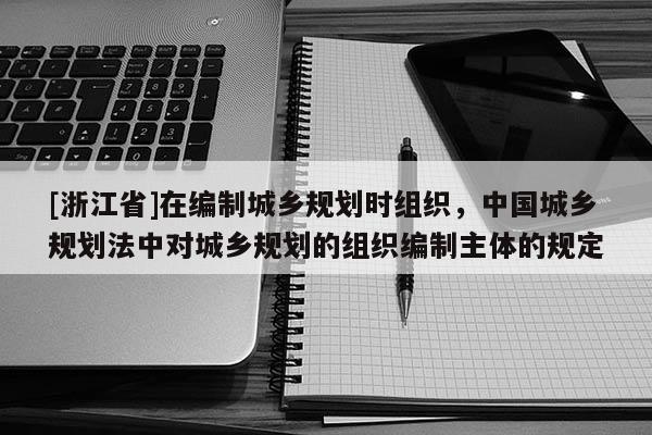 [浙江省]在編制城鄉規劃時組織，中國城鄉規劃法中對城鄉規劃的組織編制主體的規定