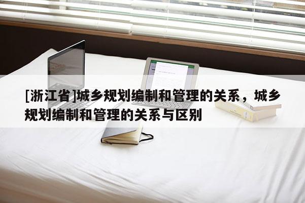 [浙江省]城鄉規劃編制和管理的關系，城鄉規劃編制和管理的關系與區別