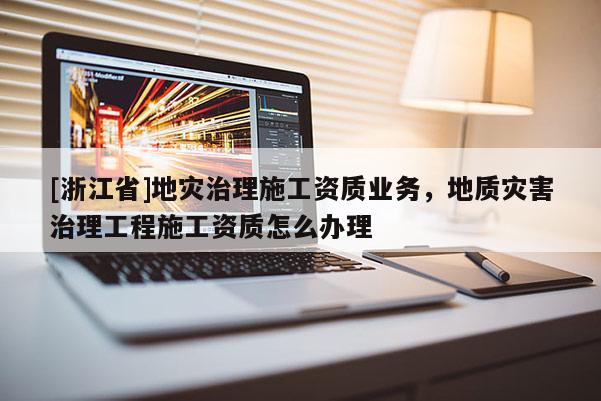 [浙江省]地災(zāi)治理施工資質(zhì)業(yè)務(wù)，地質(zhì)災(zāi)害治理工程施工資質(zhì)怎么辦理