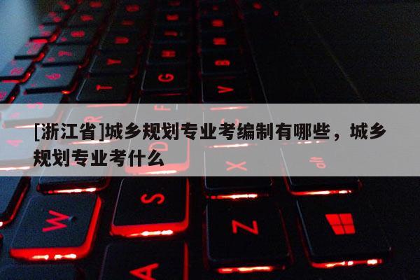 [浙江省]城鄉規劃專業考編制有哪些，城鄉規劃專業考什么