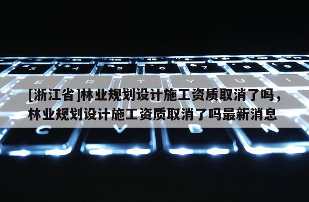 [浙江省]林業規劃設計施工資質取消了嗎，林業規劃設計施工資質取消了嗎最新消息