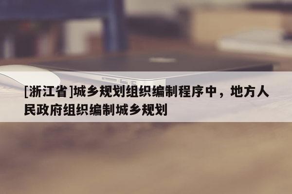 [浙江省]城鄉規劃組織編制程序中，地方人民政府組織編制城鄉規劃