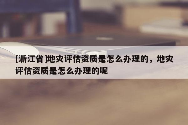 [浙江省]地災評估資質是怎么辦理的，地災評估資質是怎么辦理的呢